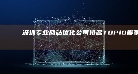 深圳专业网站优化公司排名 TOP 10：哪家服务最值得信赖？